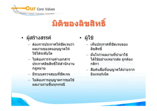 มิติของลิขสิทธิ์
• ผูสรางสรรค                    • ผูใช
   – ตองการประกาศใหชัดเจนวา        – เห็นประกาศที่ชัดเจนของ
     ผลงานของตนอนุญาตให                ลิขสิทธิ์
     ใชไดระดับใด                    – มั่นใจวาผลงานที่นํามาใช
   – ไมตองการจายคาเอกสาร            ไดใชอยางเหมาะสม ถูกตอง
     ประกาศลิขสิทธิ์ใหสํานักงาน        กติกา
     กฎหมาย                           – สืบคนสื่อที่อนุญาตไดงายจาก
   – มีระบบตรวจสอบที่ชัดเจน             อินเทอรเน็ต
   – ไมตองการอนุญาตการขอใช
     ผลงานรายชิ้นทุกกรณี
 