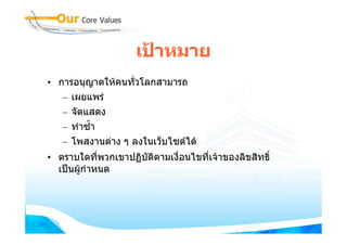 เปาหมาย
• การอนุญาตใหคนทั่วโลกสามารถ
   – เผยแพร
   – จัดแสดง
   – ทําซ้ํา
   – โพสงานตาง ๆ ลงในเว็บไซตได
• ตราบใดที่พวกเขาปฏิบัติตามเงื่อนไขที่เจาของลิขสิทธิ์
  เปนผูกําหนด
        
 