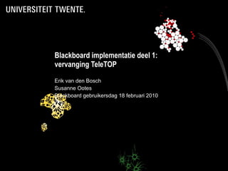 Blackboard implementatie deel 1: vervanging TeleTOP Erik van den Bosch Susanne Ootes Blackboard gebruikersdag 18 februari 2010 