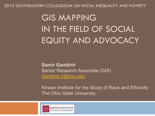 2010 SOUTHEASTERN COLLOQUIUM ON RACIAL INEQUALITY AND POVERTY

                GIS MAPPING
                IN THE FIELD OF SOCIAL
                EQUITY AND ADVOCACY

                Samir Gambhir
                Senior Research Associate (GIS)
                Gambhir.2@osu.edu

                Kirwan Institute for the Study of Race and Ethnicity
                The Ohio State University
 