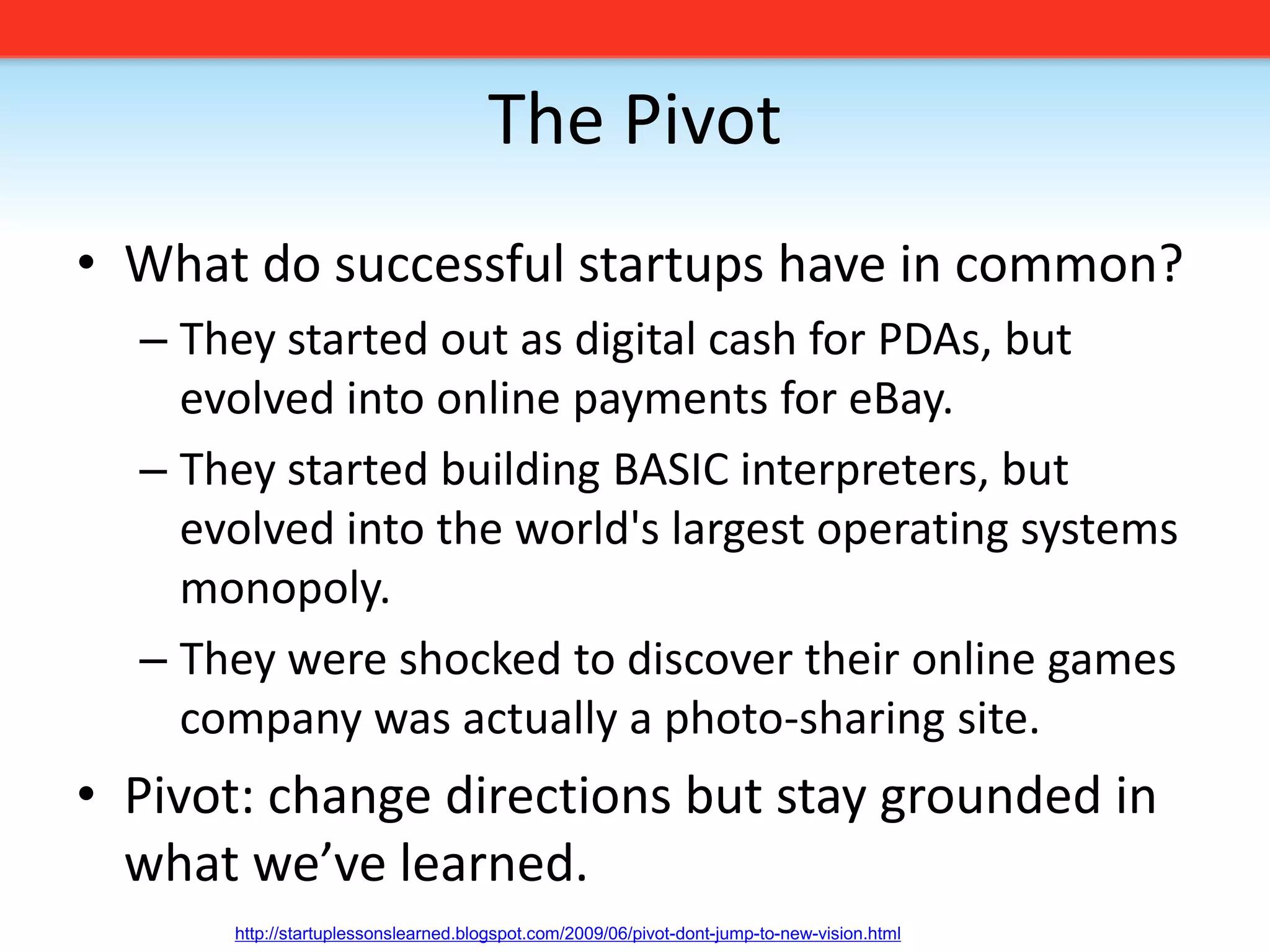 The PivotWhat do successful startups have in common?They started out as digital cash for PDAs, but evolved into online payments for eBay. They started building BASIC interpreters, but evolved into the world&apos;s largest operating systems monopoly. They were shocked to discover their online games company was actually a photo-sharing site.Pivot: change directions but stay grounded in what we’ve learned. http://startuplessonslearned.blogspot.com/2009/06/pivot-dont-jump-to-new-vision.html