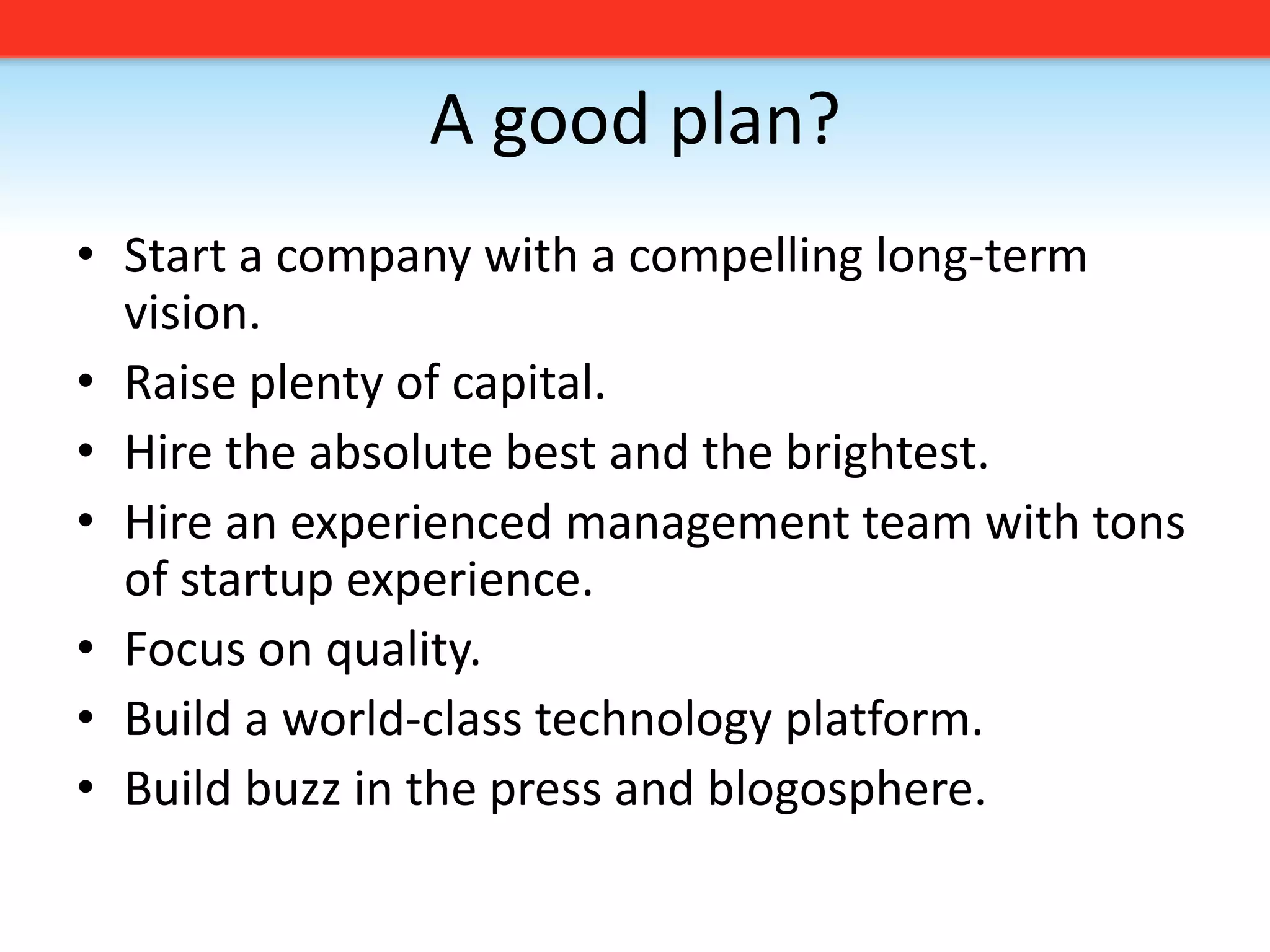 A good plan?Start a company with a compelling long-term vision. Raise plenty of capital.Hire the absolute best and the brightest.Hire an experienced management team with tons of startup experience.Focus on quality. Build a world-class technology platform.Build buzz in the press and blogosphere.