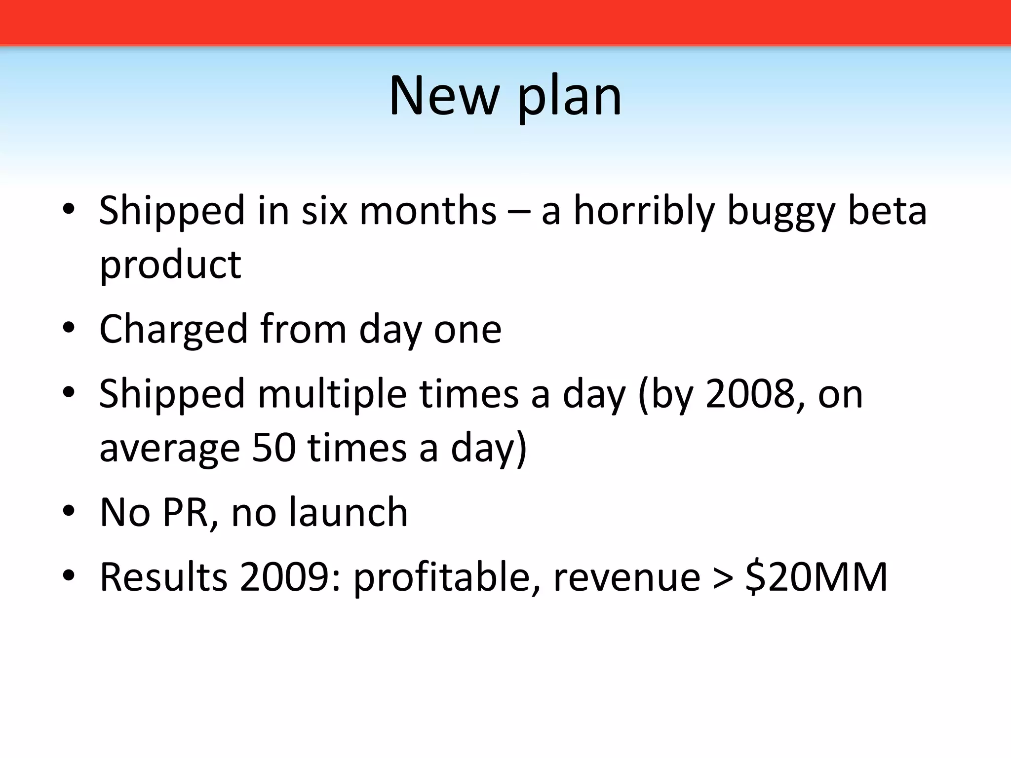 New planShipped in six months – a horribly buggy beta productCharged from day oneShipped multiple times a day (by 2008, on average 50 times a day)No PR, no launchResults 2009: profitable, revenue &gt; $20MM