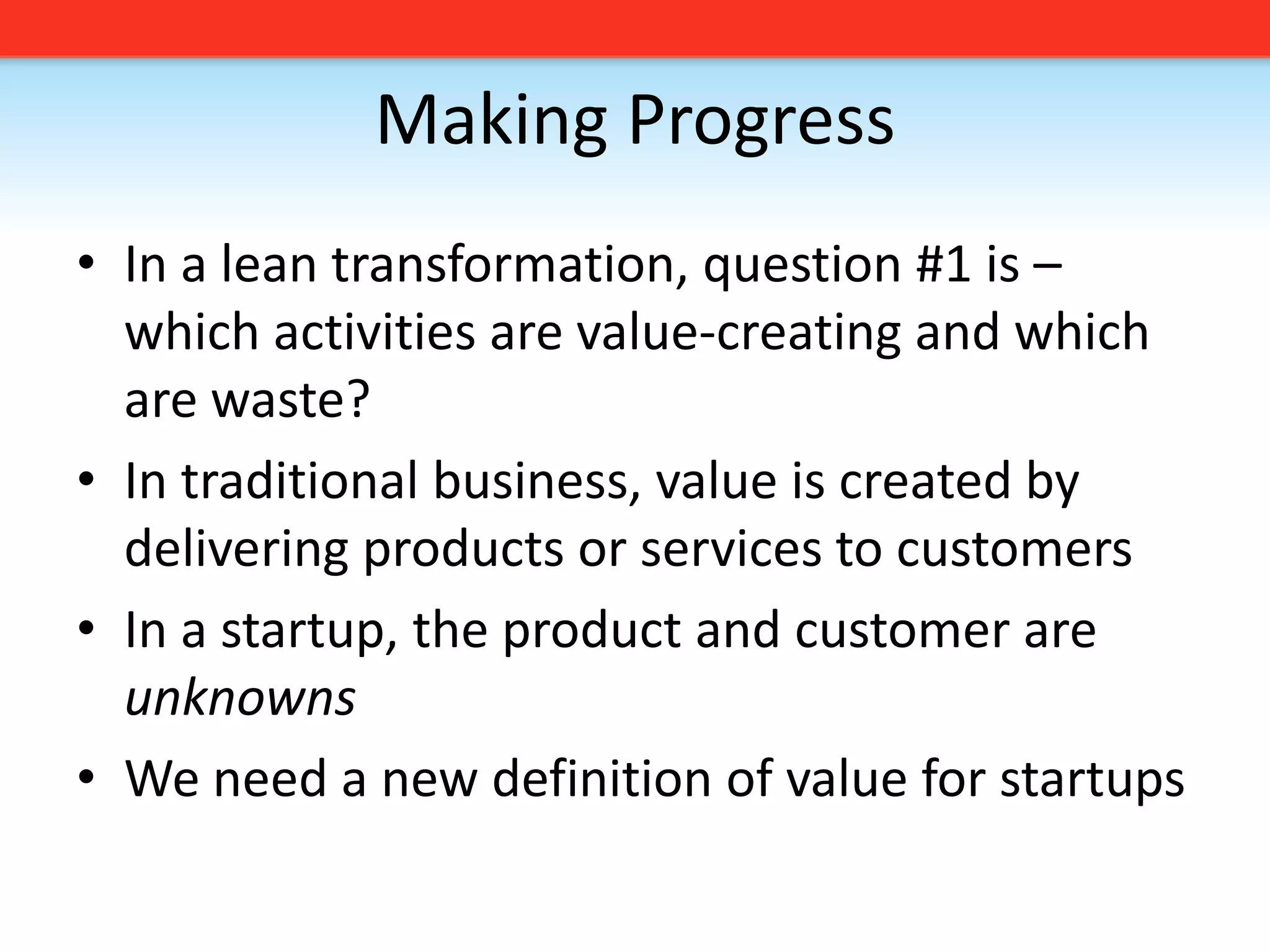 Making ProgressIn a lean transformation, question #1 is – which activities are value-creating and which are waste?In traditional business, value is created by delivering products or services to customersIn a startup, the product and customer are unknownsWe need a new definition of value for startups