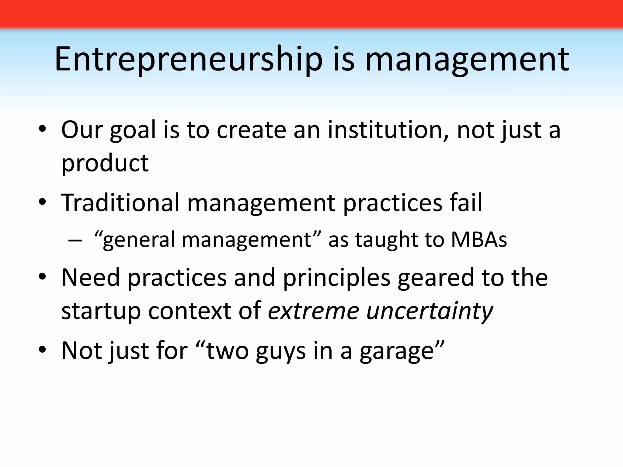 Entrepreneurship is managementOur goal is to create an institution, not just a productTraditional management practices fail “general management” as taught to MBAsNeed practices and principles geared to the startup context of extreme uncertaintyNot just for “two guys in a garage”
