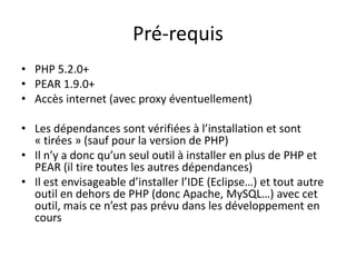 Pré-requisPHP 5.2.0+PEAR 1.9.0+Accès internet (avec proxy éventuellement)Les dépendances sont vérifiées à l’installation et sont « tirées » (sauf pour la version de PHP)Il n’y a donc qu’un seul outil à installer en plus de PHP et PEAR (il tire toutes les autres dépendances)Il est envisageable d’installer l’IDE (Eclipse…) et tout autre outil en dehors de PHP (donc Apache, MySQL…) avec cet outil, mais ce n’est pas prévu dans les développement en cours