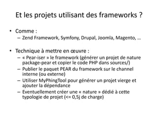 Et les projets utilisant des frameworks ?Comme :Zend Framework, Symfony, Drupal, Joomla, Magento, …Technique à mettre en œuvre :« Pear-iser » le framework (générer un projet de nature package-pear et copier le code PHP dans sources/)Publier le paquet PEAR du framework sur le channel interne (ou externe)Utiliser MyPhingTool pour générer un projet vierge et ajouter la dépendanceEventuellement créer une « nature » dédié à cette typologie de projet (<= 0,5j de charge)
