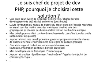 Je suis chef de projet de dev PHP, pourquoi je choisirai cette solution ?Une piste pour éviter de dépenser de l’énergie / charge sur des développements déjà réalisé en interne (ou ailleurs)Suivre l’évolution du niveau de qualité du projet au fil de l’eau (je recevrais un email tous les matins avec des métriques qualité, voir des graphiques), je n’aurais pas besoin d’aller voir un outil même en ligneMes développeurs n’ont pas forcément besoin de connaître tous les outils (notamment de qualité)Je pourrai avec mes développeurs augmenter progressivement le niveau de qualité attendu (enrichissement des règles de codage graduel)J’aurai du support technique sur les sujets transverses (outillage, intégration continue, bonnes pratiques)Mes développeurs ne feront pas n’importe quoiJe pourrais auditer régulièrement *moi-même* l’application (point de contrôle générique)…