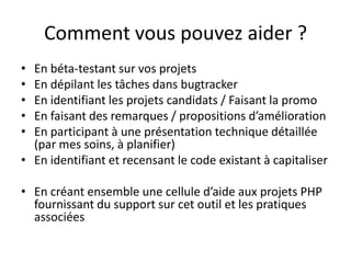Comment vous pouvez aider ?En béta-testant sur vos projetsEn dépilant les tâches dans bugtrackerEn identifiant les projets candidats / Faisant la promoEn faisant des remarques / propositions d’améliorationEn participant à une présentation technique détaillée (par mes soins, à planifier)En identifiant et recensant le code existant à capitaliserEn créant ensemble une cellule d’aide aux projets PHP fournissant du support sur cet outil et les pratiques associées
