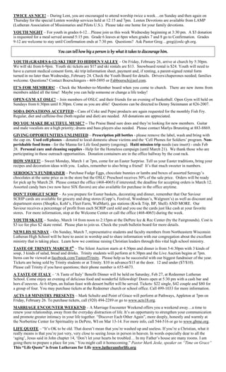 TWICE AS NICE! – During Lent, you are encouraged to attend worship twice a week…on Sunday and then again on
Thursday for the special Lenten worship services held at 12:15 and 7pm. Lenten Devotions are available from LAMP
(Lutheran Association of Missionaries and Pilots U.S.). Please take one home for your family devotions.
YOUTH NIGHT – For youth in grades 6-12…Please join us this week Wednesday beginning at 3:30 pm. A $3 donation
is requested for a meal served around 5:15 pm. Grade 6 leaves at 6pm when grades 7 and 8 go to Confirmation. Grades
9-12 are welcome to stay until Confirmation ends at 7:30 pm. Questions? Ask Pastor Greg…greg@oslc-gb.org.

                           You can tell how big a person is by what it takes to discourage him.

YOUTH (GRADES 6-12) SKI TRIP TO HIDDEN VALLEY – On Friday, February 26, arrive at church by 5:30pm.
We will ski from 6-9pm. Youth ski tickets are $17 and ski rentals are $13. Snowboard rental is $24. Youth will need to
have a current medical consent form, ski trip information sheet, payment and, if renting, a parent-signed rental form
turned in no later than Wednesday, February 24. Check the Youth Board for details. Drivers/chaperones needed; families
welcome. Questions? Contact Boerschingers - 469-5895 or Fabboersch@aol.com.
IT‟S FOR MEMBERS! – Check the Member-to-Member board when you come to church. There are new items from
members added all the time! Maybe you can help someone or change a life today!
OPEN GYM AT OSLC! – Join members of OSLC and their friends for an evening of basketball. Open Gym will held on
Sundays from 6:30pm until 8:30pm. Come as you are able! Questions can be directed to Denny Steinmann at 826-2007.
SODA DONATIONS ACCEPTED – Cans of Coke and Pepsi products are again requested for the monthly Fish Fry.
Regular, diet and caffeine-free (both regular and diet) are needed. All donations are appreciated.
DO YOU MAKE BEAUTIFUL MUSIC? – The Praise Band sure does and they‟re looking for new members. Guitar
and male vocalists are a high priority; drums and bass players also needed. Please contact Marlys Brunsting at 883-8869.
GIVING OPPORTUNITIES UNLIMITED – Prescription pill bottles - please remove the label, wash and bring with
the cap on. Used cell phones – donated to local domestic abuse victims and the „Cell Phones for Soldiers‟ program. Non-
perishable food items - for the Manna for Life food pantry (ongoing). Haiti mission trip needs (see insert) - ends Feb
28. Personal care and cleaning supplies - Help for the Homeless campaign (until March 21). We thank those who are
participating in these outreach opportunities. Donation containers are in the office hallway by the coat rack.
HOW SWEET! – Sweet Monday, March 1 at 7pm, come for an Easter Surprise. Tell us your Easter traditions, bring your
recipes and decoration ideas with you. Ladies, remember to also bring a friend! It‟s that much sweeter in numbers.
SEROOGY‟S FUNDRAISER – Purchase Fudge Eggs, chocolate bunnies or lambs and boxes of assorted Seroogy‟s
chocolates at the same price as in the store but the OSLC Preschool receives 50% of the sale price. Orders will be ready
for pick up by March 28. Please contact the office (468-4065) if interested; the deadline for accepting orders is March 12.
Assorted candy bars (we now have SIX flavors) are also available for purchase in the office anytime.
DON‟T FORGET SCRIP – As you prepare for Easter baskets, decorating and dinner, remember that Our Saviour
SCRIP cards are available for grocery and drug stores (Copp‟s, Festival, Woodman‟s, Walgreen‟s) as well as discount and
department stores (ShopKo, Kohl‟s, Fleet Farm, WalMart), gas stations (Kwik Trip, BP, Shell) AND MORE. Our
Saviour receives a percentage of profit from each SCRIP card sold and you use the cards just like cash at your favorite
stores. For more information, stop at the Welcome Center or call the office (468-4065) during the week.
YOUTH SKATE – Sunday, March 14 from noon to 2:15pm at the DePere Ice & Rec Center (by the Fairgrounds). Cost is
$3 ice fee plus $2 skate rental. Please plan to join us. Check the youth bulletin board for more details.
NEWLHS SUNDAY – On Sunday, March 7, representative students and faculty members from Northeastern Wisconsin
Lutheran High School will be here to assist in worship and to share information with our congregation about the excellent
ministry that is taking place. Learn how we continue raising Christian leaders through this vital high school ministry.
TASTE OF TRINITY MARCH 5th – The Silent Auction starts at 4:30pm and dinner is from 5-6:30pm with 3 kinds of
soup, 3 kinds of salad, bread and drinks. Trinity students will perform at 6:30pm and the Live Auction begins at 7pm.
Items can be viewed at facebook.com/TasteofTrinity. Please help us be successful with our biggest fundraiser of the year.
Tickets are being sold by Trinity students or at Trinity. $10 in advance/$15 at the door. 12 and under ($7/$10).
Please call Trinity if you have questions; their phone number is 655-4673.
A TASTE OF ITALY – „A Taste of Italy‟ Benefit Dinner will be held on Saturday, Feb 27, at Redeemer Lutheran
School. Come enjoy an evening of delicious food and wonderful fellowship! Doors open at 5:30 pm with a cash bar and
hors d‟oeuvres. At 6:45pm, an Italian feast with dessert buffet will be served. Tickets: $22 single, $42 couple and $80 for
a group of four. You may purchase tickets at the Redeemer church or school office. Call 499-1033 for more information.
ACTS 1:8 MINISTRY PRESENTS – Mark Schultz and Point of Grace will perform at Pathways, Appleton at 7pm on
Friday, February 26. To purchase tickets, call (920) 494-2289 or go to www.acts18.org.
MARRIAGE ENCOUNTER WEEKEND – A Marriage Encounter Weekend offers you a weekend away…a time to
renew your relationship, away from the everyday distraction of life. It‟s an opportunity to strengthen your communication
and promote greater intimacy in your life together. “Discover Each Other Again”, more deeply, honestly and warmly at
the Norbertine Center for Spirituality in DePere, WI on Mar 13-14. For more info, call 544-516 or go to www.gbme.org.
LIFE QUOTE – “It‟s OK to be old. That doesn‟t mean that you‟re washed up and useless. If you‟re a Christian, what it
really means is that you‟re just very, very close to seeing Jesus in person in heaven. In words especially dear to all the
„aging‟, Jesus said in John chapter 14, „Don‟t let your hearts be troubled… In my Father‟s house are many rooms. I am
going there to prepare a place for you.‟ You might call it homecoming.” Pastor Mark Jeske, speaker on “Time on Grace”
This “Life Quote” is from Lutherans for Life www.lutheransforlife.org
 
