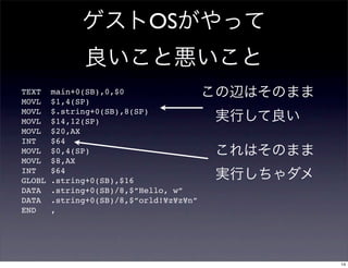 OS

TEXT    main+0(SB),0,$0
MOVL    $1,4(SP)
MOVL    $.string+0(SB),8(SP)
MOVL    $14,12(SP)
MOVL    $20,AX
INT     $64
MOVL    $0,4(SP)
MOVL    $8,AX
INT     $64
GLOBL   .string+0(SB),$16
DATA    .string+0(SB)/8,$”Hello, w”
DATA    .string+0(SB)/8,$”orld!¥z¥z¥n”
END     ,




                                         14
 