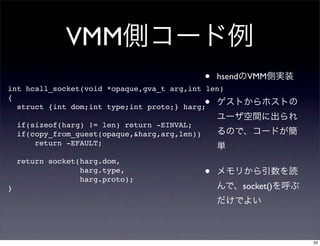 VMM
                                                •   hsend VMM
int hcall_socket(void *opaque,gva_t arg,int len)
{
  struct {int dom;int type;int proto;} harg;    •
    if(sizeof(harg) != len) return -EINVAL;
    if(copy_from_guest(opaque,&harg,arg,len))
        return -EFAULT;

    return socket(harg.dom,
                  harg.type,
                  harg.proto);
                                                •
}                                                       socket()




                                                                   33
 