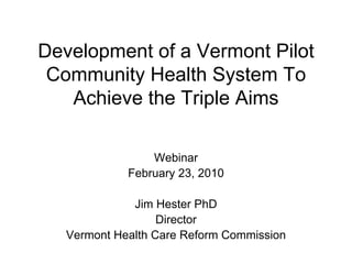 Development of a Vermont Pilot
 Community Health System To
   Achieve the Triple Aims

                 Webinar
             February 23, 2010

              Jim Hester PhD
                   Director
   Vermont Health Care Reform Commission
 