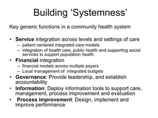Building ‘Systemness’
Key generic functions in a community health system

• Service integration across levels and settings of care
   – patient centered integrated care models
   – integration of health care, public health and supporting social
     services to support population health
• Financial integration
   – financial models across multiple payers
   – Local management of integrated budgets
• Governance: Provide leadership, and establish
  accountability
• Information: Deploy information tools to support care,
  management, process improvement and evaluation
• Process improvement: Design, implement and
  improve performance
 