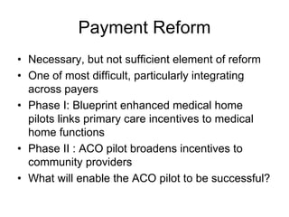 Payment Reform
• Necessary, but not sufficient element of reform
• One of most difficult, particularly integrating
  across payers
• Phase I: Blueprint enhanced medical home
  pilots links primary care incentives to medical
  home functions
• Phase II : ACO pilot broadens incentives to
  community providers
• What will enable the ACO pilot to be successful?
 