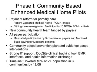 Phase I: Community Based
   Enhanced Medical Home Pilots
• Payment reform for primary care
   – Patient Centered Medical Home (PCMH) model
   – Sliding care management fee linked to 10 NCQA PCMH criteria
• New community health team funded by payers
• All payer participation:
   – Mandated participation by 3 commercial payers and Medicaid
   – State paying for Medicare patients
• Community based prevention plan and evidence based
  interventions
• Strong IT support: DocSite clinical tracking tool, EMR
  interfaces, and health information exchange
• Timeline: Covered 10% of VT population in 3
  communities by 12/09
 
