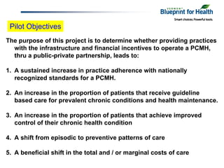 Pilot Objectives
The purpose of this project is to determine whether providing practices
  with the infrastructure and financial incentives to operate a PCMH,
  thru a public-private partnership, leads to:

1. A sustained increase in practice adherence with nationally
   recognized standards for a PCMH.

2. An increase in the proportion of patients that receive guideline
   based care for prevalent chronic conditions and health maintenance.

3. An increase in the proportion of patients that achieve improved
   control of their chronic health condition

4. A shift from episodic to preventive patterns of care

5. A beneficial shift in the total and / or marginal costs of care
 