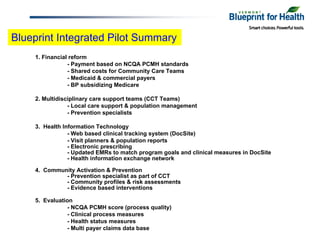 Blueprint Integrated Pilot Summary
    1. Financial reform
                - Payment based on NCQA PCMH standards
                - Shared costs for Community Care Teams
                - Medicaid & commercial payers
                - BP subsidizing Medicare

    2. Multidisciplinary care support teams (CCT Teams)
                - Local care support & population management
                - Prevention specialists

    3. Health Information Technology
                - Web based clinical tracking system (DocSite)
                - Visit planners & population reports
                - Electronic prescribing
                - Updated EMRs to match program goals and clinical measures in DocSite
                - Health information exchange network

    4. Community Activation & Prevention
             - Prevention specialist as part of CCT
             - Community profiles & risk assessments
             - Evidence based interventions

    5. Evaluation
               - NCQA PCMH score (process quality)
               - Clinical process measures
               - Health status measures
               - Multi payer claims data base
 