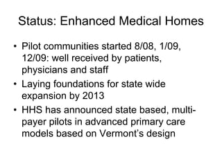 Status: Enhanced Medical Homes
• Pilot communities started 8/08, 1/09,
  12/09: well received by patients,
  physicians and staff
• Laying foundations for state wide
  expansion by 2013
• HHS has announced state based, multi-
  payer pilots in advanced primary care
  models based on Vermont’s design
 