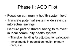Phase II: ACO Pilot
• Focus on community health system level
• Translate potential system wide savings
  into actual savings
• Capture part of shared saving to reinvest
  in local community health system
  – Transition funding for adjusting to reallocation
  – Investments in population health, primary
    care, etc.
 