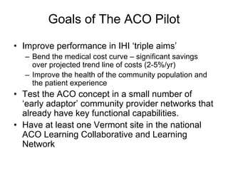 Goals of The ACO Pilot

• Improve performance in IHI ‘triple aims’
  – Bend the medical cost curve – significant savings
    over projected trend line of costs (2-5%/yr)
  – Improve the health of the community population and
    the patient experience
• Test the ACO concept in a small number of
  ‘early adaptor’ community provider networks that
  already have key functional capabilities.
• Have at least one Vermont site in the national
  ACO Learning Collaborative and Learning
  Network
 