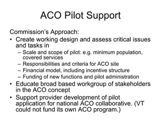 ACO Pilot Support
Commission’s Approach:
• Create working design and assess critical issues
  and tasks in
  – Scale and scope of pilot: e.g. minimum population,
    covered services
  – Responsibilities and criteria for ACO site
  – Financial model, including incentive structure
  – Funding of new functions and pilot administration
• Educate broad based workgroup of stakeholders
  in the ACO concept
• Support provider development of pilot
  application for national ACO collaborative. (VT
  could not fund its own ACO program.)
 