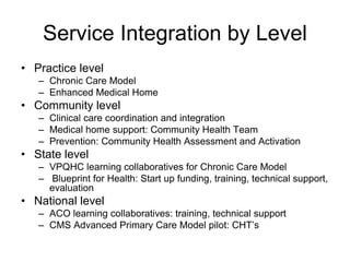 Service Integration by Level
• Practice level
   – Chronic Care Model
   – Enhanced Medical Home
• Community level
   – Clinical care coordination and integration
   – Medical home support: Community Health Team
   – Prevention: Community Health Assessment and Activation
• State level
   – VPQHC learning collaboratives for Chronic Care Model
   – Blueprint for Health: Start up funding, training, technical support,
     evaluation
• National level
   – ACO learning collaboratives: training, technical support
   – CMS Advanced Primary Care Model pilot: CHT’s
 