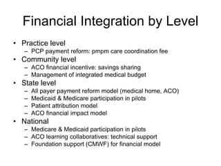 Financial Integration by Level
• Practice level
   – PCP payment reform: pmpm care coordination fee
• Community level
   – ACO financial incentive: savings sharing
   – Management of integrated medical budget
• State level
   –   All payer payment reform model (medical home, ACO)
   –   Medicaid & Medicare participation in pilots
   –   Patient attribution model
   –   ACO financial impact model
• National
   – Medicare & Medicaid participation in pilots
   – ACO learning collaboratives: technical support
   – Foundation support (CMWF) for financial model
 