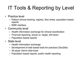 IT Tools & Reporting by Level
• Practice level
   – Patient clinical tracking: registry, flow sheet, population based
     reports
   – EMR interface
• Community level
   – Health information exchange for clinical coordination
   – Financial reporting: actual vs. target, drill down
   – Population based reports
• State level
   –   Health information exchange
   –   Development of web based tools for practices (DocSite)
   –   All payer claims data base
   –   Population based reports, public health reporting
 