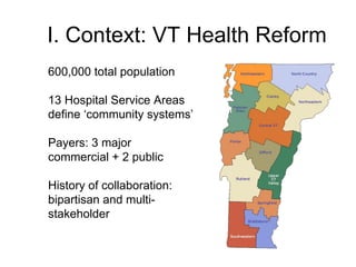 I. Context: VT Health Reform
600,000 total population

13 Hospital Service Areas
define ‘community systems’

Payers: 3 major
commercial + 2 public

History of collaboration:
bipartisan and multi-
stakeholder
 