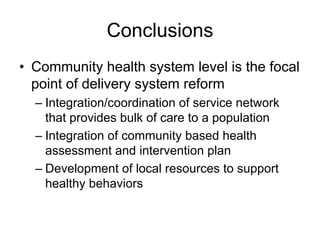 Conclusions
• Community health system level is the focal
  point of delivery system reform
  – Integration/coordination of service network
    that provides bulk of care to a population
  – Integration of community based health
    assessment and intervention plan
  – Development of local resources to support
    healthy behaviors
 