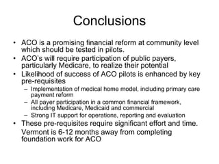 Conclusions
• ACO is a promising financial reform at community level
  which should be tested in pilots.
• ACO’s will require participation of public payers,
  particularly Medicare, to realize their potential
• Likelihood of success of ACO pilots is enhanced by key
  pre-requisites
   – Implementation of medical home model, including primary care
     payment reform
   – All payer participation in a common financial framework,
     including Medicare, Medicaid and commercial
   – Strong IT support for operations, reporting and evaluation
• These pre-requisites require significant effort and time.
  Vermont is 6-12 months away from completing
  foundation work for ACO
 