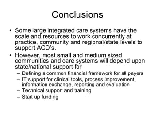 Conclusions
• Some large integrated care systems have the
  scale and resources to work concurrently at
  practice, community and regional/state levels to
  support ACO’s.
• However, most small and medium sized
  communities and care systems will depend upon
  state/national support for
  – Defining a common financial framework for all payers
  – IT support for clinical tools, process improvement,
    information exchange, reporting and evaluation
  – Technical support and training
  – Start up funding
 