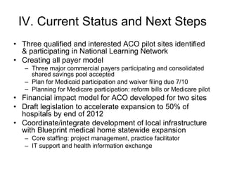 IV. Current Status and Next Steps
• Three qualified and interested ACO pilot sites identified
  & participating in National Learning Network
• Creating all payer model
   – Three major commercial payers participating and consolidated
     shared savings pool accepted
   – Plan for Medicaid participation and waiver filing due 7/10
   – Planning for Medicare participation: reform bills or Medicare pilot
• Financial impact model for ACO developed for two sites
• Draft legislation to accelerate expansion to 50% of
  hospitals by end of 2012
• Coordinate/integrate development of local infrastructure
  with Blueprint medical home statewide expansion
   – Core staffing: project management, practice facilitator
   – IT support and health information exchange
 