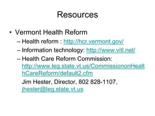 Resources
• Vermont Health Reform
  – Health reform : http://hcr.vermont.gov/
  – Information technology: http://www.vitl.net/
  – Health Care Reform Commission:
    http://www.leg.state.vt.us/CommissiononHealt
    hCareReform/default2.cfm
    Jim Hester, Director, 802 828-1107,
    jhester@leg.state.vt.us
 