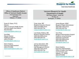 Office of Healthcare Reform                      Vermont Blueprint for Health
Office of Vermont Health Access                       Department of Health
         312 Hurricane Lane                            108 Cherry Street – Suite 301
               Suite 201                                        PO Box 70
         Williston, VT 05495                              Burlington, VT 05402


Susan W. Besio, Ph.D.             Craig Jones, MD                     James Morgan, MSW
Director                          Blueprint Executive Director        Blueprint Project Administrator
Office of Vermont Health Access   (802) 879-5988 phone                (802) 865-7795 phone
Vermont Health Care Reform        (802) 859-3007 fax                  (802) 859-3007 fax
802-879-5901                      craig.jones@vdh.state.vt.us         jmorgan@vdh.state.vt.us
susan.besio@ahs.state.vt.us
                                  Lisa Dulsky Watkins, MD             Terri Price
Hunt Blair                        Blueprint Assistant Director        Blueprint Administrative Support
Deputy Director                   (802) 652-2095 phone                Healthier Living Workshop
Healthcare Reform                 (802) 859-3007 fax                  Statewide Coordinator
(802) 879-5901                    lwatkin@vdh.state.vt.us             (802) 652-2096 phone
Hunt.Blair@ahs.state.vt.us                                            (802) 859-3007 fax
                                                                      tprice@vdh.state.vt.us
Diane Hawkins                     Jenney Samuelson, MS
Executive Staff Assistant         Blueprint Community &
(802) 879-5988                    Self Management Director            Diane Hawkins
diane.hawkins@vdh.state.vt.us     (802) 863-7204 phone                Executive Staff Assistant
                                  (802) 859-3007 fax                  Office of Health Care Reform
                                  jsamuel@vdh.state.vt.us             312 Hurricane Lane
                                                                      Williston, VT 05495
                                                                      (802) 879-5988
 2/23/2010                                                            diane.hawkins@vdh.state.vt.us36
 