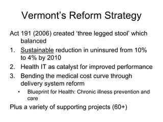 Vermont’s Reform Strategy
Act 191 (2006) created ‘three legged stool’ which
    balanced
1. Sustainable reduction in uninsured from 10%
    to 4% by 2010
2. Health IT as catalyst for improved performance
3. Bending the medical cost curve through
    delivery system reform
  •    Blueprint for Health: Chronic illness prevention and
       care
Plus a variety of supporting projects (60+)
 