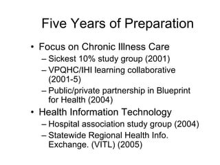 Five Years of Preparation
• Focus on Chronic Illness Care
  – Sickest 10% study group (2001)
  – VPQHC/IHI learning collaborative
    (2001-5)
  – Public/private partnership in Blueprint
    for Health (2004)
• Health Information Technology
  – Hospital association study group (2004)
  – Statewide Regional Health Info.
    Exchange. (VITL) (2005)
 