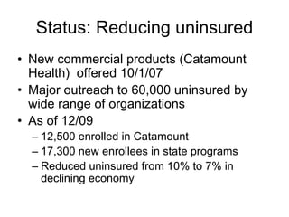 Status: Reducing uninsured
• New commercial products (Catamount
  Health) offered 10/1/07
• Major outreach to 60,000 uninsured by
  wide range of organizations
• As of 12/09
  – 12,500 enrolled in Catamount
  – 17,300 new enrollees in state programs
  – Reduced uninsured from 10% to 7% in
    declining economy
 