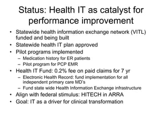 Status: Health IT as catalyst for
     performance improvement
• Statewide health information exchange network (VITL)
  funded and being built
• Statewide health IT plan approved
• Pilot programs implemented
   – Medication history for ER patients
   – Pilot program for PCP EMR
• Health IT Fund: 0.2% fee on paid claims for 7 yr
   – Electronic Health Record: fund implementation for all
     independent primary care MD’s
   – Fund state wide Health Information Exchange infrastructure
• Align with federal stimulus: HITECH in ARRA
• Goal: IT as a driver for clinical transformation
 
