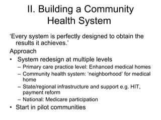 II. Building a Community
           Health System
‘Every system is perfectly designed to obtain the
  results it achieves.’
Approach
• System redesign at multiple levels
  – Primary care practice level: Enhanced medical homes
  – Community health system: ‘neighborhood’ for medical
    home
  – State/regional infrastructure and support e.g. HIT,
    payment reform
  – National: Medicare participation
• Start in pilot communities
 