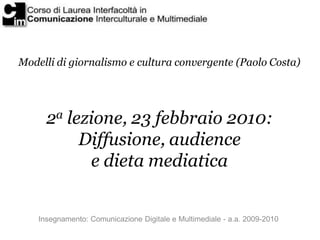 Modelli di giornalismo e cultura convergente (Paolo Costa)




      2a lezione, 23 febbraio 2010:
           Diffusione, audience
            e dieta mediatica


    Insegnamento: Comunicazione Digitale e Multimediale - a.a. 2009-2010
 