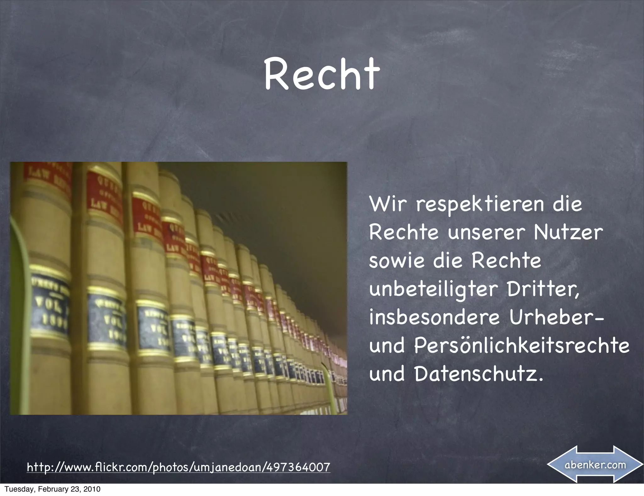 Recht

                                                         Wir respektieren die
                                                         Rechte unserer Nutzer
                                                         sowie die Rechte
                                                         unbeteiligter Dritter,
                                                         insbesondere Urheber-
                                                         und Persönlichkeitsrechte
                                                         und Datenschutz.


      http://www.ﬂickr.com/photos/umjanedoan/497364007                     abenker.com

Tuesday, February 23, 2010
 