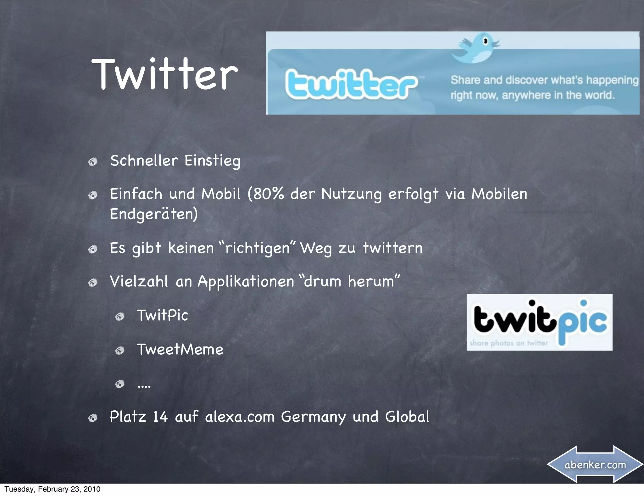 Twitter
                             Schneller Einstieg

                             Einfach und Mobil (80% der Nutzung erfolgt via Mobilen
                             Endgeräten)

                             Es gibt keinen “richtigen” Weg zu twittern

                             Vielzahl an Applikationen “drum herum”

                                TwitPic

                                TweetMeme

                                ....

                             Platz 14 auf alexa.com Germany und Global

                                                                                      abenker.com

Tuesday, February 23, 2010
 