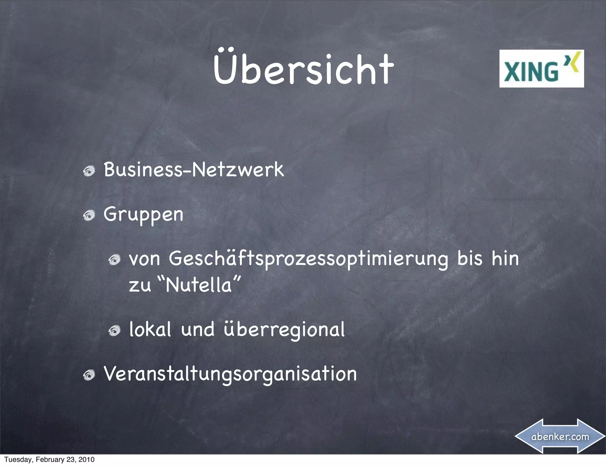 Übersicht

                             Business-Netzwerk

                             Gruppen

                               von Geschäftsprozessoptimierung bis hin
                               zu “Nutella”

                               lokal und überregional

                             Veranstaltungsorganisation

                                                                         abenker.com

Tuesday, February 23, 2010
 
