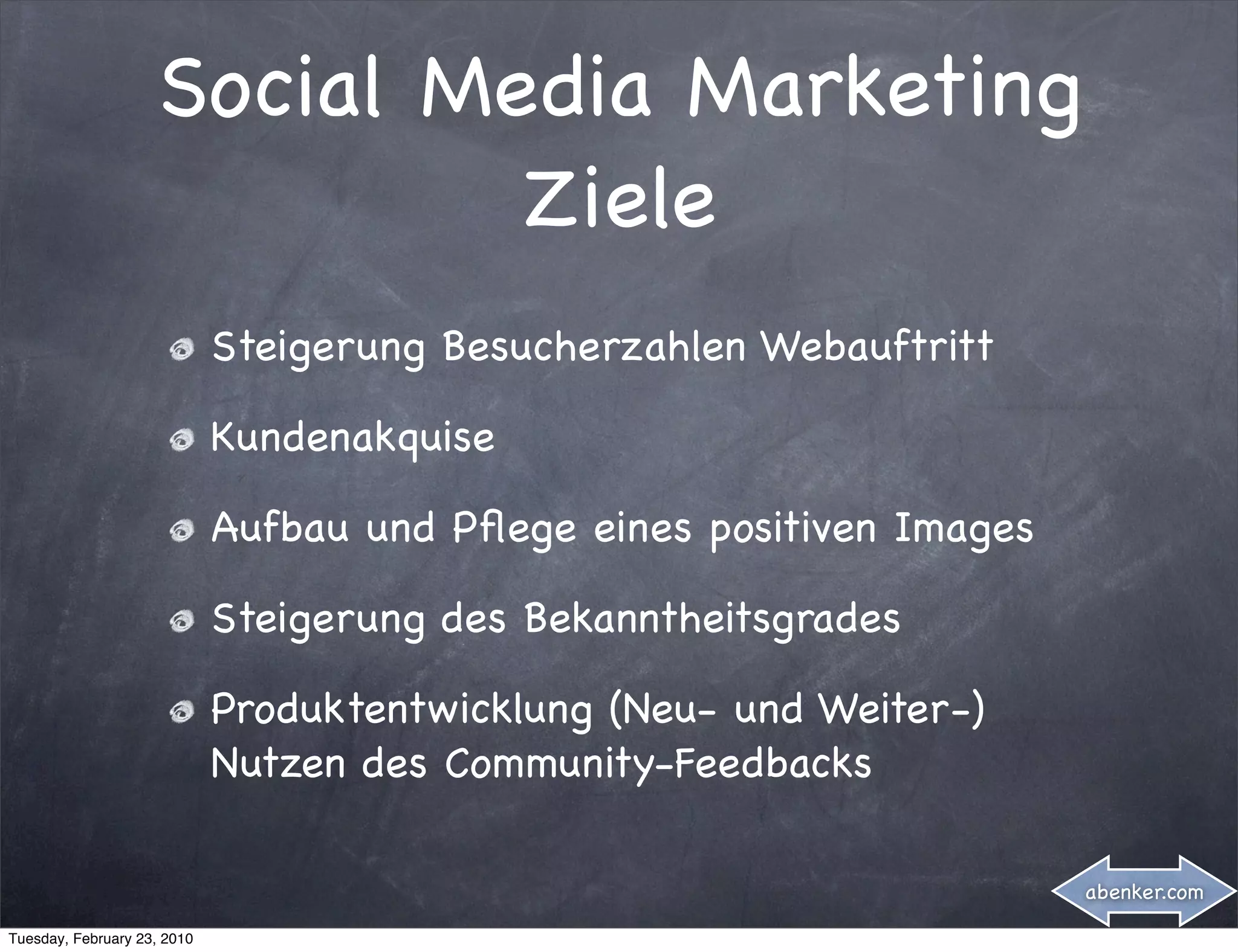 Social Media Marketing
                             Ziele
                             Steigerung Besucherzahlen Webauftritt

                             Kundenakquise

                             Aufbau und Pﬂege eines positiven Images

                             Steigerung des Bekanntheitsgrades

                             Produktentwicklung (Neu- und Weiter-)
                             Nutzen des Community-Feedbacks

                                                                       abenker.com

Tuesday, February 23, 2010
 