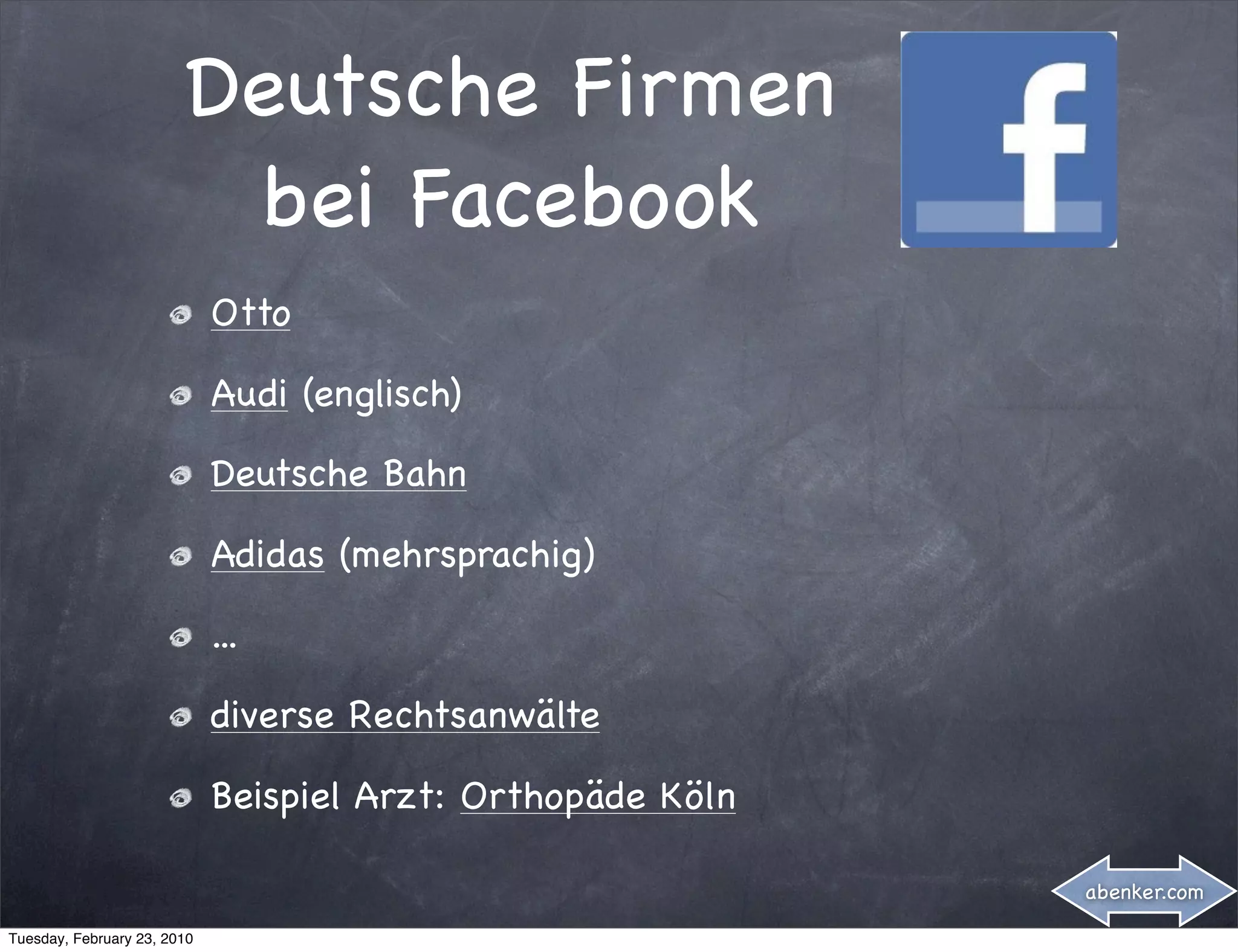 Deutsche Firmen
                         bei Facebook
                             Otto

                             Audi (englisch)

                             Deutsche Bahn

                             Adidas (mehrsprachig)

                             ...

                             diverse Rechtsanwälte

                             Beispiel Arzt: Orthopäde Köln

                                                             abenker.com

Tuesday, February 23, 2010
 