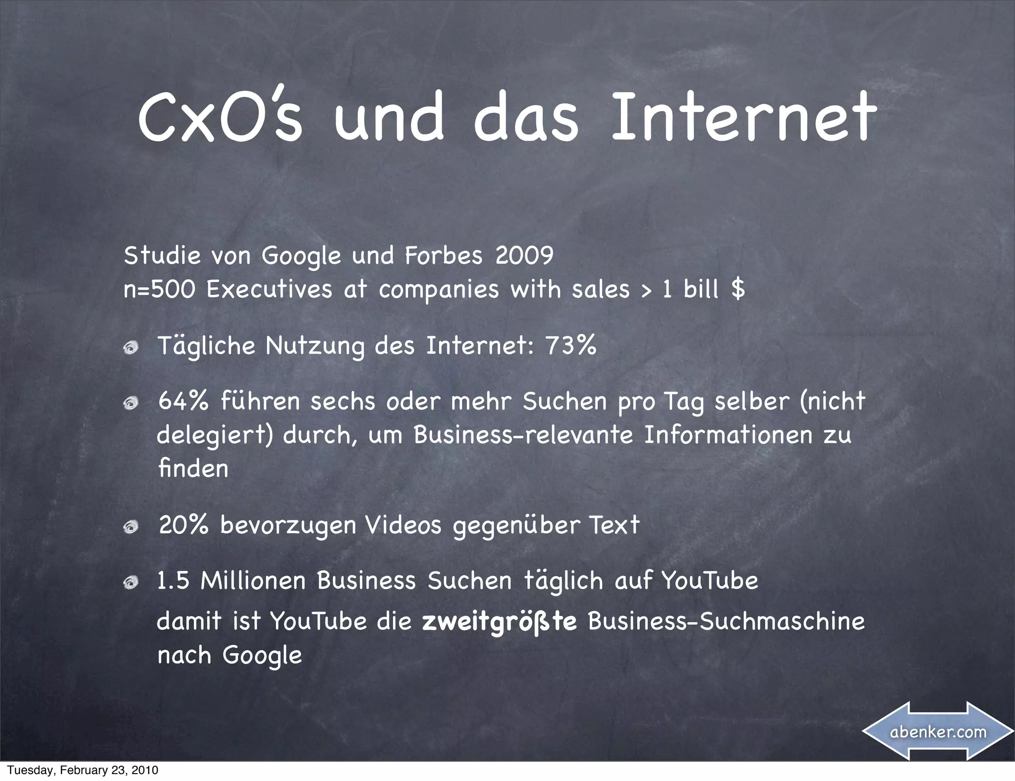 CxO’s und das Internet
                   Studie von Google und Forbes 2009
                   n=500 Executives at companies with sales > 1 bill $

                         Tägliche Nutzung des Internet: 73%

                         64% führen sechs oder mehr Suchen pro Tag selber (nicht
                         delegiert) durch, um Business-relevante Informationen zu
                         ﬁnden

                         20% bevorzugen Videos gegenüber Text

                         1.5 Millionen Business Suchen täglich auf YouTube
                         damit ist YouTube die zweitgrößte Business-Suchmaschine
                         nach Google

                                                                                    abenker.com

Tuesday, February 23, 2010
 
