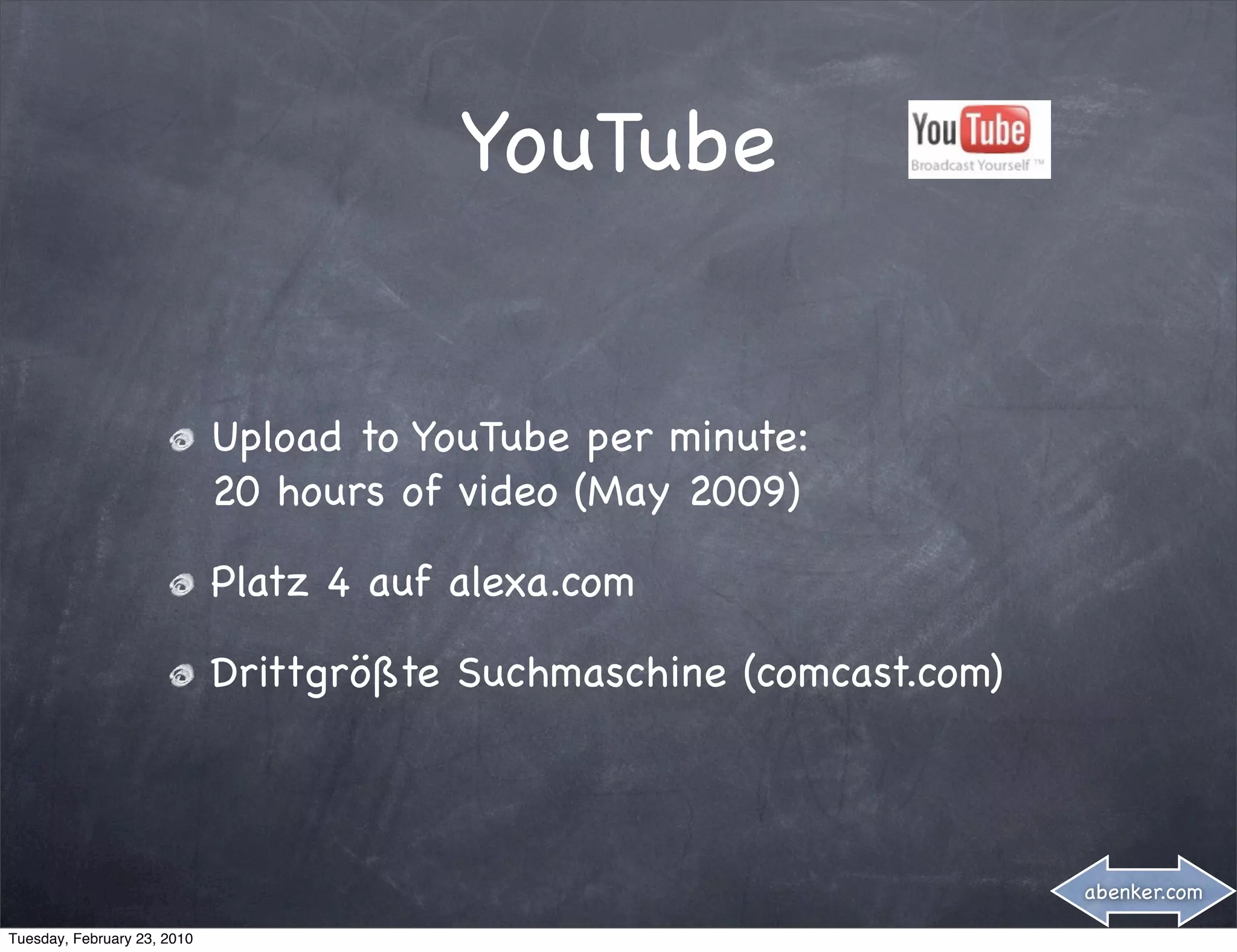 YouTube


                             Upload to YouTube per minute:
                             20 hours of video (May 2009)

                             Platz 4 auf alexa.com

                             Drittgrößte Suchmaschine (comcast.com)



                                                                      abenker.com

Tuesday, February 23, 2010
 