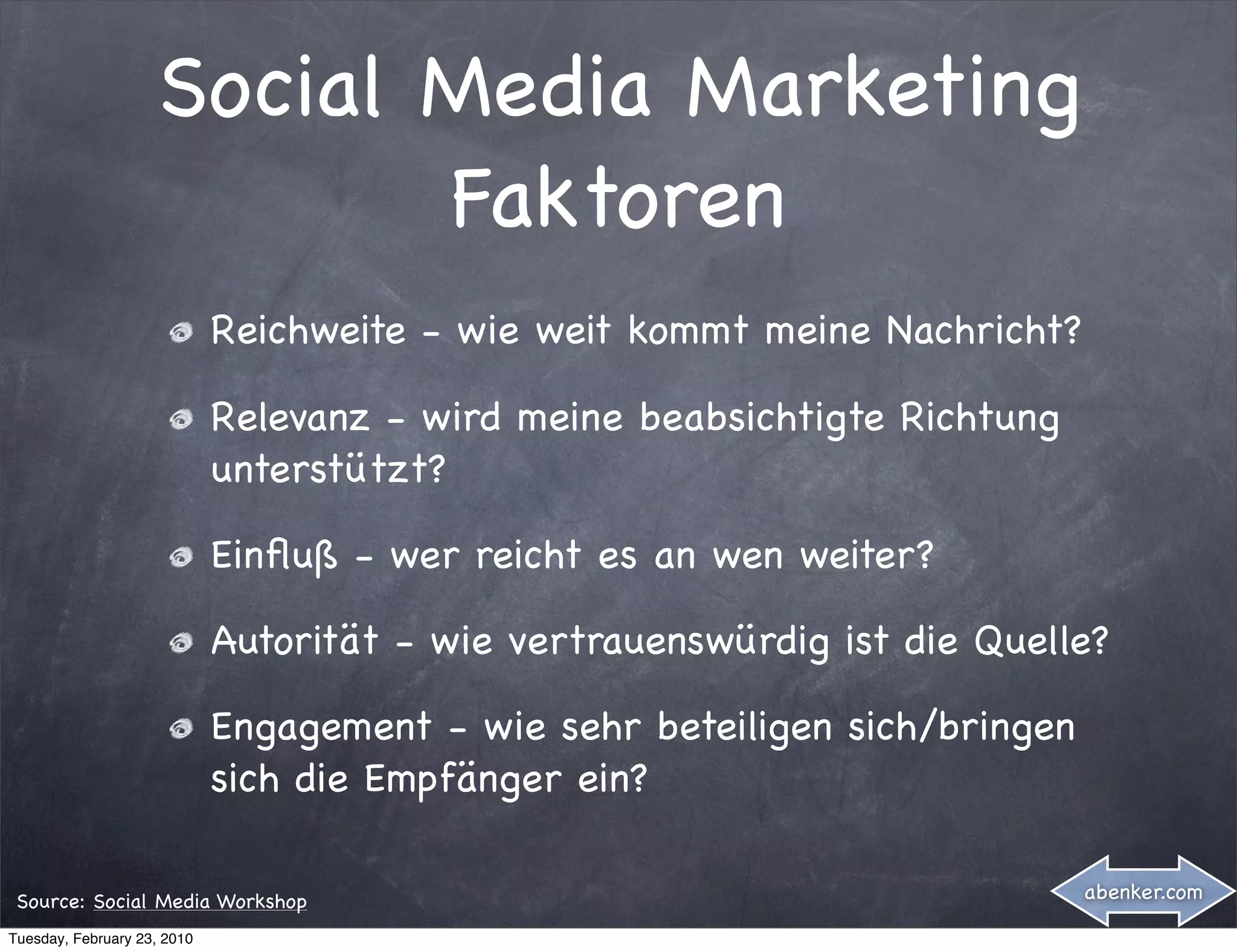 Social Media Marketing
                           Faktoren
                             Reichweite - wie weit kommt meine Nachricht?

                             Relevanz - wird meine beabsichtigte Richtung
                             unterstützt?

                             Einﬂuß - wer reicht es an wen weiter?

                             Autorität - wie vertrauenswürdig ist die Quelle?

                             Engagement - wie sehr beteiligen sich/bringen
                             sich die Empfänger ein?

 Source: Social Media Workshop                                               abenker.com

Tuesday, February 23, 2010
 